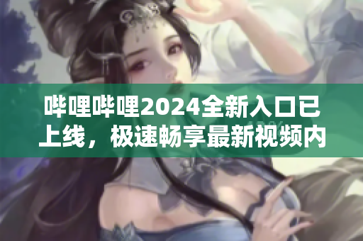 哔哩哔哩2024全新入口已上线，极速畅享最新视频内容