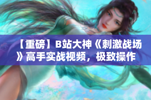 【重磅】B站大神《刺激战场》高手实战视频，极致操作解锁绝技，惊艳全场震撼登场