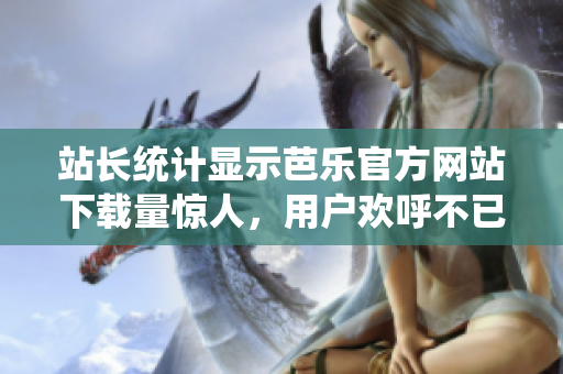 站长统计显示芭乐官方网站下载量惊人，用户欢呼不已