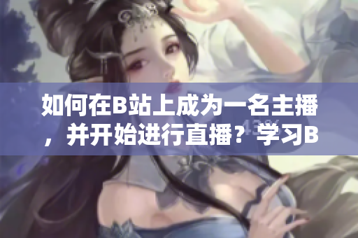 如何在B站上成为一名主播，并开始进行直播？学习B站直播技巧，做一名专业主播