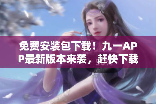 免费安装包下载！九一APP最新版本来袭，赶快下载安装体验！