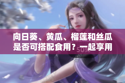 向日葵、黄瓜、榴莲和丝瓜是否可搭配食用？一起享用这些水果蔬菜的方法有哪些？