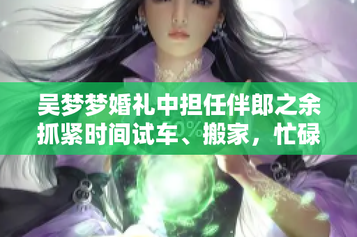 吴梦梦婚礼中担任伴郎之余抓紧时间试车、搬家，忙碌却充实的生活态度备受瞩目