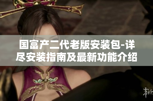 国富产二代老版安装包-详尽安装指南及最新功能介绍