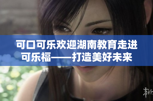 可口可乐欢迎湖南教育走进可乐福——打造美好未来