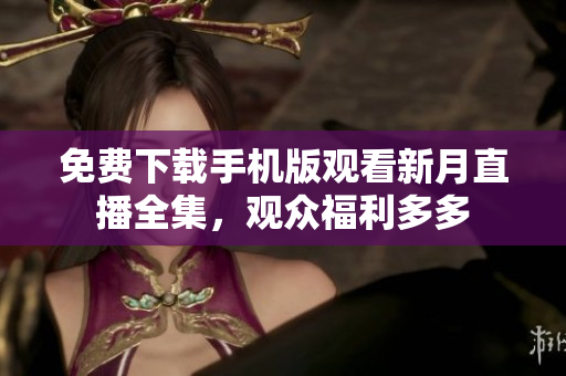免费下载手机版观看新月直播全集，观众福利多多