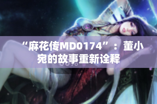 “麻花传MD0174”：董小宛的故事重新诠释
