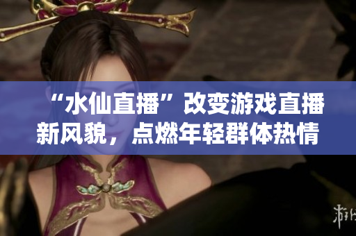 “水仙直播”改变游戏直播新风貌，点燃年轻群体热情