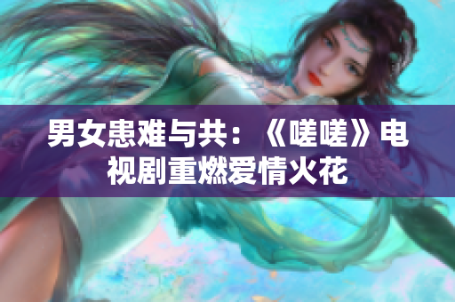 男女患难与共：《嗟嗟》电视剧重燃爱情火花