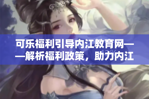可乐福利引导内江教育网——解析福利政策，助力内江市民教育发展