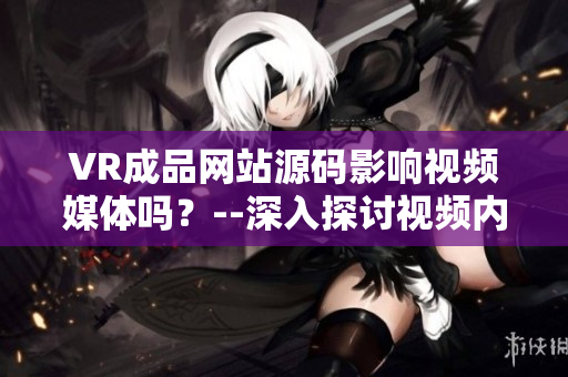 VR成品网站源码影响视频媒体吗？--深入探讨视频内容的VR成品网站源码