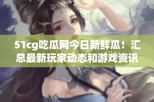 51cg吃瓜网今日新鲜瓜！汇总最新玩家动态和游戏资讯