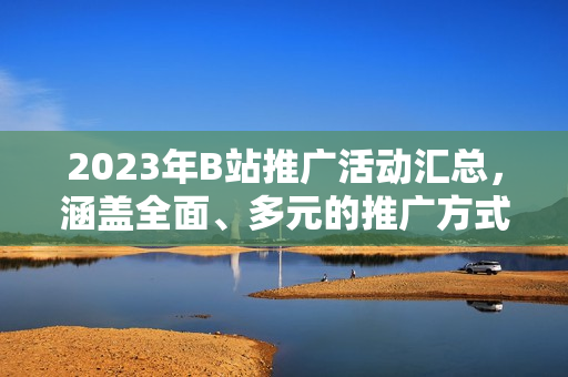 2023年B站推广活动汇总，涵盖全面、多元的推广方式