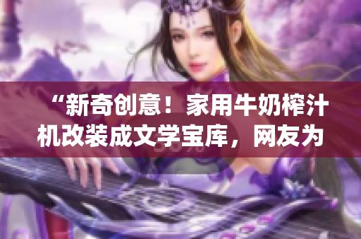 “新奇创意！家用牛奶榨汁机改装成文学宝库，网友为po笔趣阁赞不绝口！”