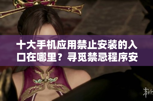 十大手机应用禁止安装的入口在哪里？寻觅禁忌程序安装之路