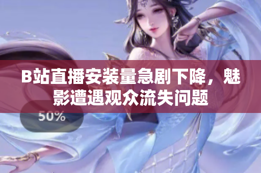 B站直播安装量急剧下降，魅影遭遇观众流失问题