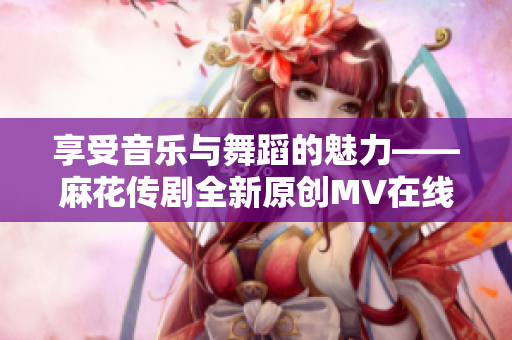 享受音乐与舞蹈的魅力——麻花传剧全新原创MV在线观看