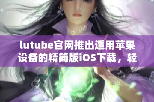 lutube官网推出适用苹果设备的精简版iOS下载，轻松畅享视频世界