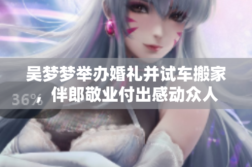 吴梦梦举办婚礼并试车搬家，伴郎敬业付出感动众人