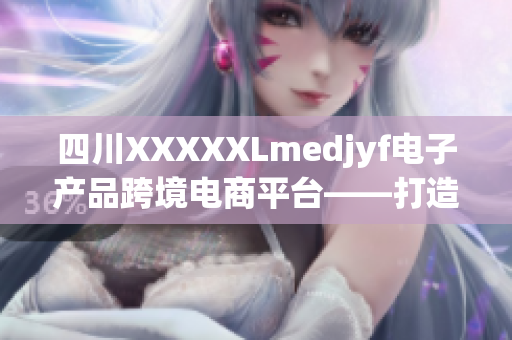 四川XXXXXLmedjyf电子产品跨境电商平台——打造进口商品新风尚
