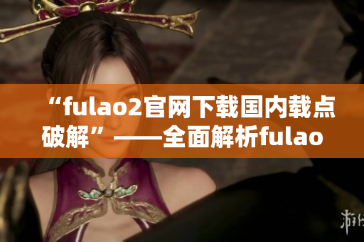 “fulao2官网下载国内载点破解”——全面解析fulao2官网下载国内载点的破解方法