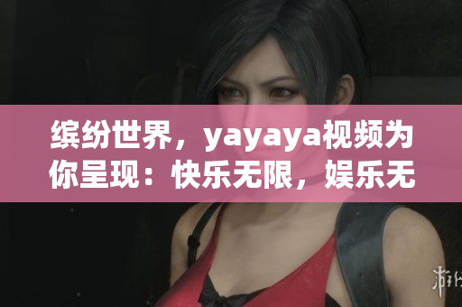 缤纷世界，yayaya视频为你呈现：快乐无限，娱乐无限大！
