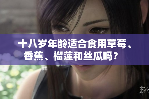 十八岁年龄适合食用草莓、香蕉、榴莲和丝瓜吗？ 