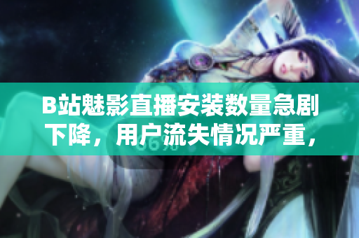 B站魅影直播安装数量急剧下降，用户流失情况严重，请速阅
