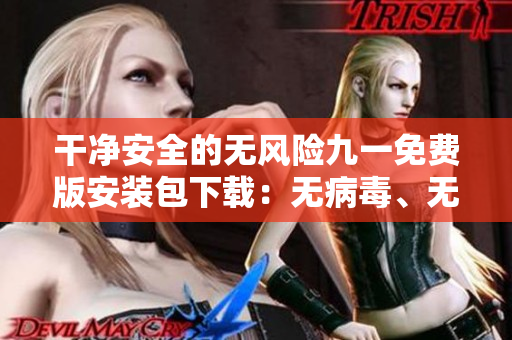 干净安全的无风险九一免费版安装包下载：无病毒、无广告，安装无忧！