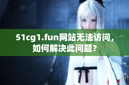 51cg1.fun网站无法访问，如何解决此问题？