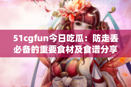 51cgfun今日吃瓜：防走丢必备的重要食材及食谱分享