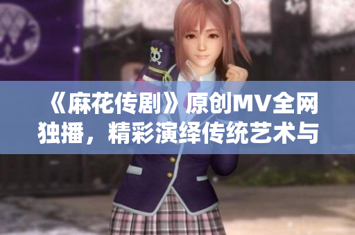 《麻花传剧》原创MV全网独播，精彩演绎传统艺术与现代文化融合