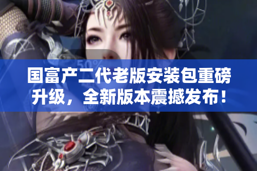 国富产二代老版安装包重磅升级，全新版本震撼发布！