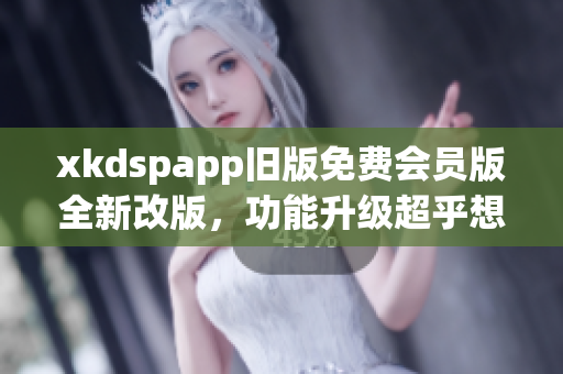 xkdspapp旧版免费会员版全新改版，功能升级超乎想象
