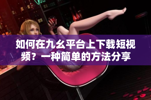 如何在九幺平台上下载短视频？一种简单的方法分享