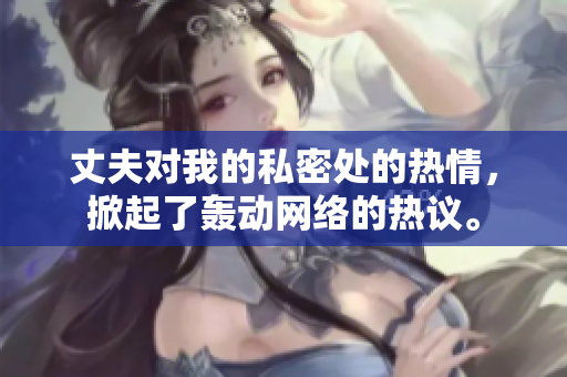 丈夫对我的私密处的热情，掀起了轰动网络的热议。