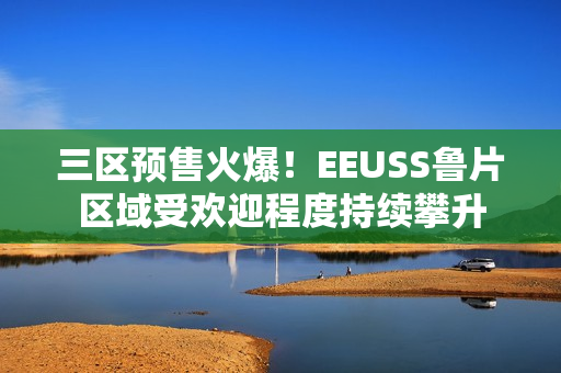 三区预售火爆！EEUSS鲁片区域受欢迎程度持续攀升