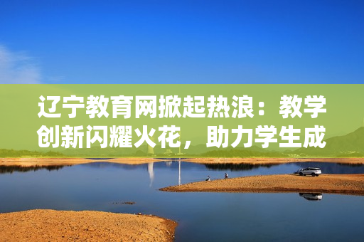 辽宁教育网掀起热浪：教学创新闪耀火花，助力学生成长