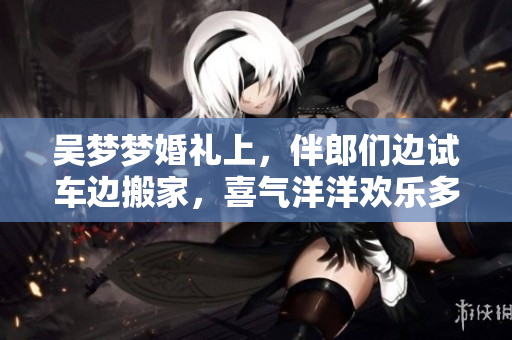 吴梦梦婚礼上，伴郎们边试车边搬家，喜气洋洋欢乐多