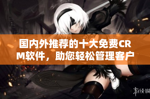 国内外推荐的十大免费CRM软件，助您轻松管理客户关系