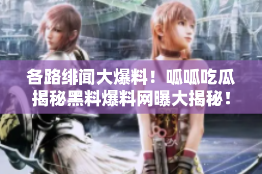 各路绯闻大爆料！呱呱吃瓜揭秘黑料爆料网曝大揭秘！