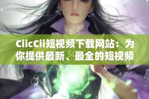 CiicCii短视频下载网站：为你提供最新、最全的短视频资源