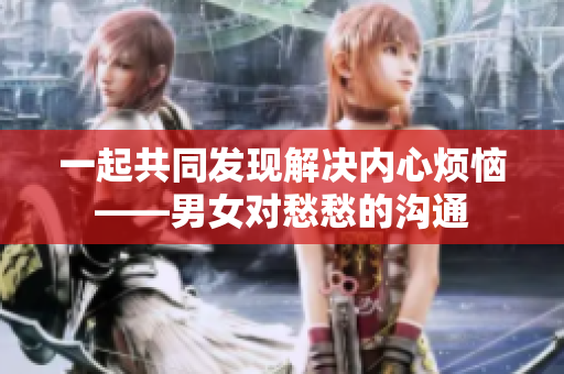 一起共同发现解决内心烦恼——男女对愁愁的沟通