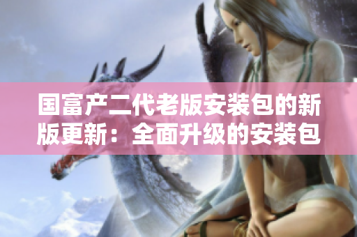 国富产二代老版安装包的新版更新：全面升级的安装包新版本增强功能