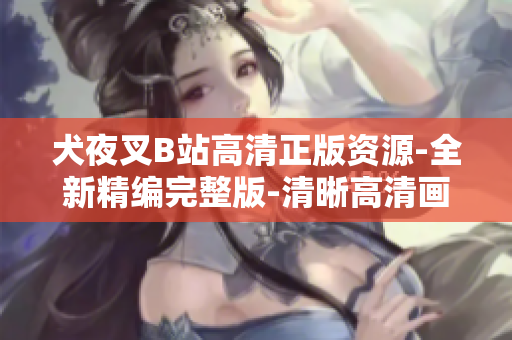 犬夜叉B站高清正版资源-全新精编完整版-清晰高清画面享受-原汁原味完整内容-高质量观影体验