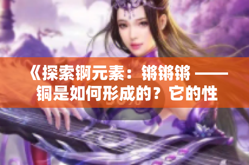 《探索锕元素：锵锵锵 —— 铜是如何形成的？它的性质和应用有哪些？》
