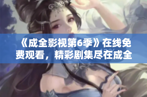 《成全影视第6季》在线免费观看，精彩剧集尽在成全影视平台