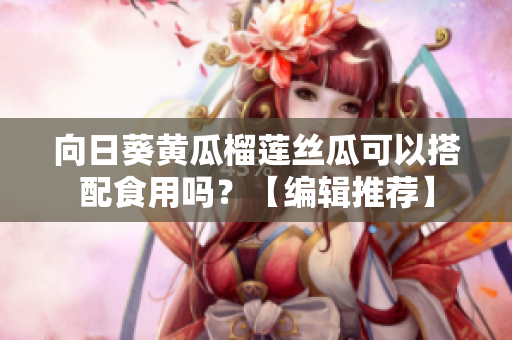 向日葵黄瓜榴莲丝瓜可以搭配食用吗？【编辑推荐】