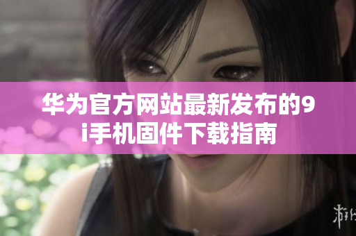 华为官方网站最新发布的9i手机固件下载指南