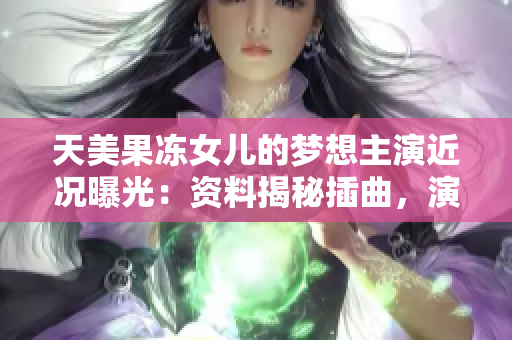 天美果冻女儿的梦想主演近况曝光：资料揭秘插曲，演员背景一览无余